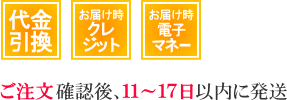 代金引換、お届け時クレジットカード払い、お届け時電子マネー払いは、ご注文確認後11～17日以内に発送致します。